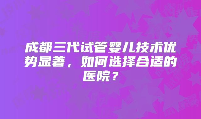 成都三代试管婴儿技术优势显著,如何选择合适的医院?