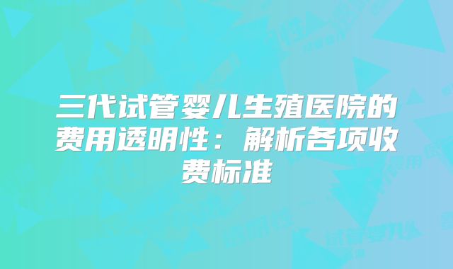 三代试管婴儿生殖医院的费用透明性:解析各项收费标准