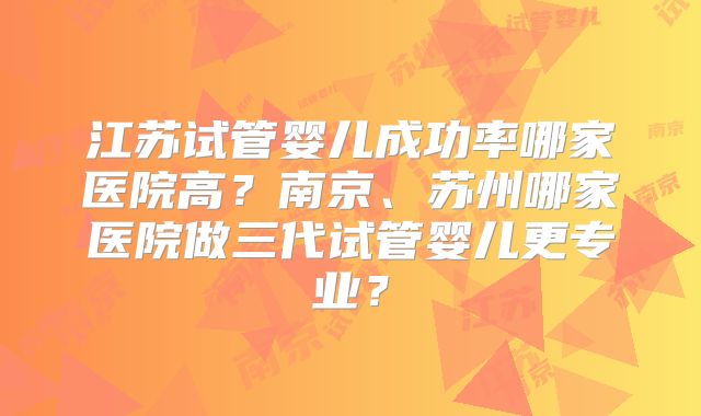 江苏试管婴儿成功率哪家医院高？南京、苏州哪家医院做三代试管婴儿更专业？
