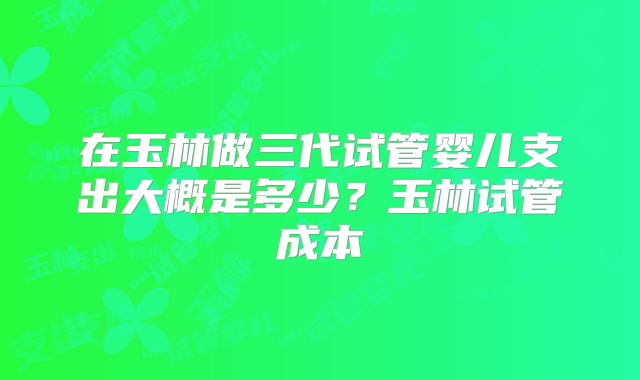 在玉林做三代试管婴儿支出大概是多少?玉林试管成本