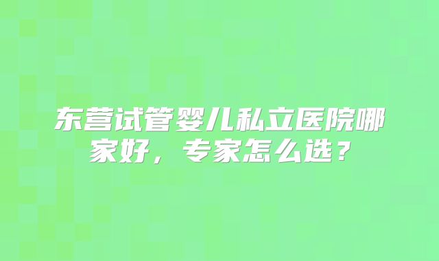 东营试管婴儿私立医院哪家好,专家怎么选?