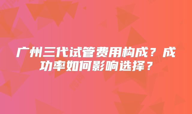广州三代试管费用构成?成功率如何影响选择?