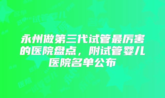 永州做第三代试管最厉害的医院盘点,附试管婴儿医院名单公布
