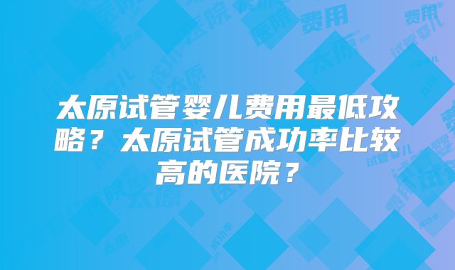 太原试管婴儿费用最低攻略?太原试管成功率比较高的医院?