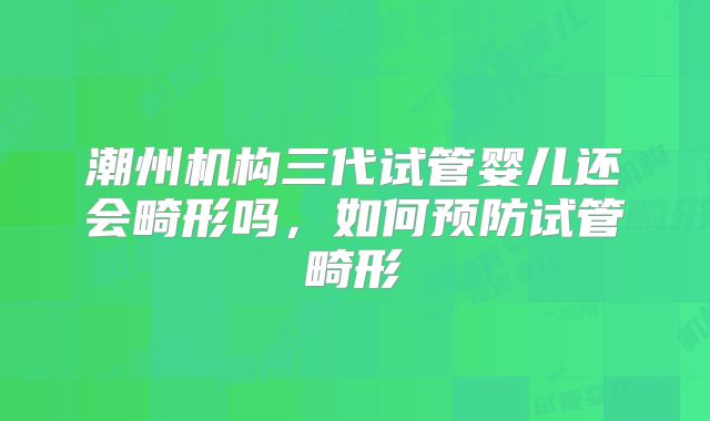 潮州机构三代试管婴儿还会畸形吗,如何预防试管畸形