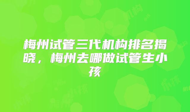 梅州试管三代机构排名揭晓,梅州去哪做试管生小孩