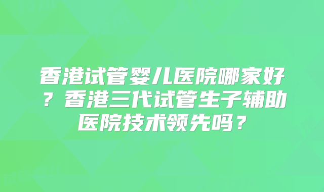 香港试管婴儿医院哪家好？香港三代试管生子辅助医院技术领先吗？