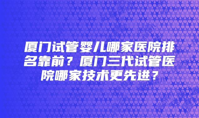 厦门试管婴儿哪家医院排名靠前？厦门三代试管医院哪家技术更先进？