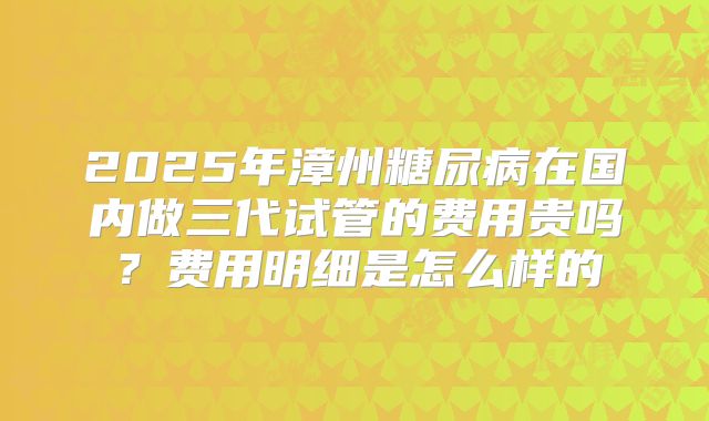 2025年漳州糖尿病在国内做三代试管的费用贵吗?费用明细是怎么样的