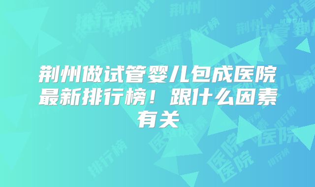荆州做试管婴儿包成医院最新排行榜!跟什么因素有关