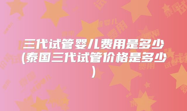 三代试管婴儿费用是多少(泰国三代试管价格是多少)