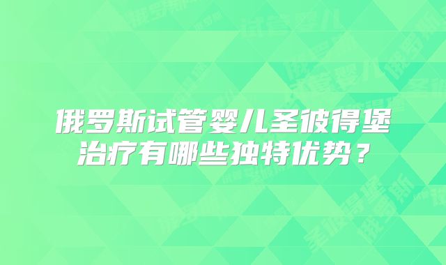 俄罗斯试管婴儿圣彼得堡治疗有哪些独特优势?