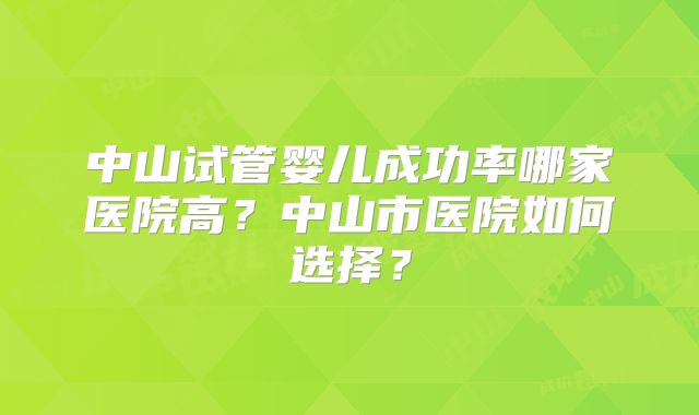 中山试管婴儿成功率哪家医院高？中山市医院如何选择？