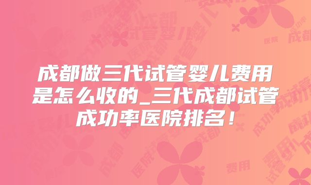 成都做三代试管婴儿费用是怎么收的_三代成都试管成功率医院排名!
