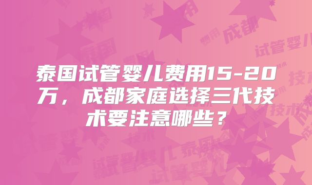 泰国试管婴儿费用15-20万，成都家庭选择三代技术要注意哪些？