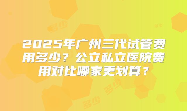 2025年广州三代试管费用多少?公立私立医院费用对比哪家更划算?