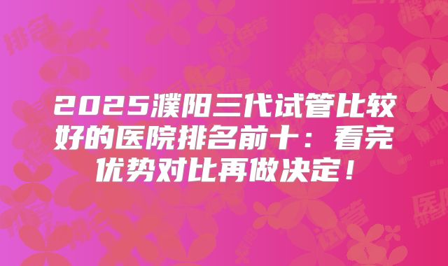 2025濮阳三代试管比较好的医院排名前十：看完优势对比再做决定！