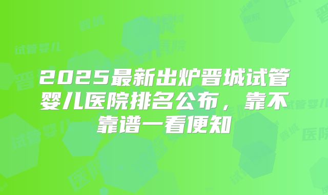 2025最新出炉晋城试管婴儿医院排名公布，靠不靠谱一看便知