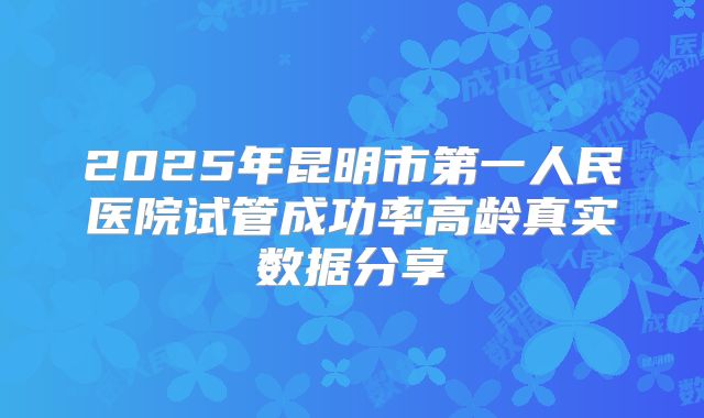 2025年昆明市第一人民医院试管成功率高龄真实数据分享