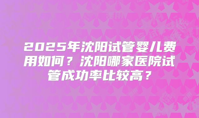 2025年沈阳试管婴儿费用如何？沈阳哪家医院试管成功率比较高？