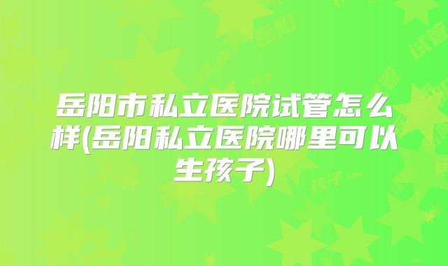 岳阳市私立医院试管怎么样(岳阳私立医院哪里可以生孩子)