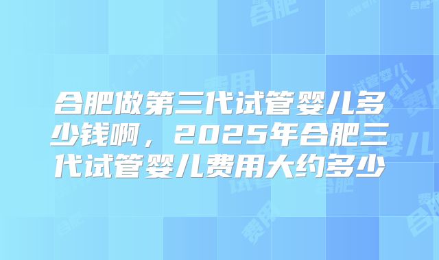 合肥做第三代试管婴儿多少钱啊，2025年合肥三代试管婴儿费用大约多少