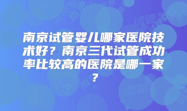 南京试管婴儿哪家医院技术好?南京三代试管成功率比较高的医院是哪一家?