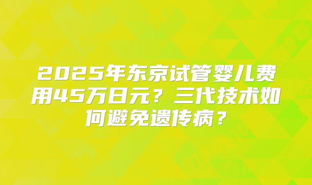 2025年东京试管婴儿费用45万日元?三代技术如何避免遗传病?