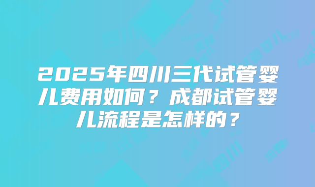 2025年四川三代试管婴儿费用如何?成都试管婴儿流程是怎样的?