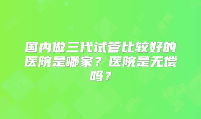 国内做三代试管比较好的医院是哪家?医院是无偿吗?
