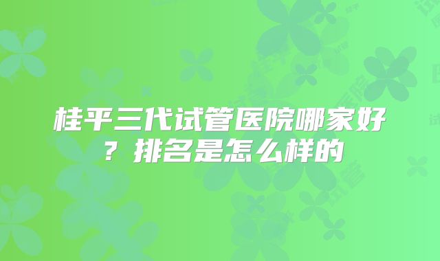 桂平三代试管医院哪家好?排名是怎么样的