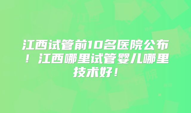 江西试管前10名医院公布!江西哪里试管婴儿哪里技术好!