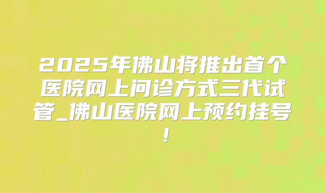 2025年佛山将推出首个医院网上问诊方式三代试管_佛山医院网上预约挂号!