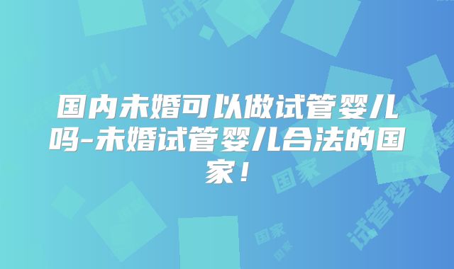 国内未婚可以做试管婴儿吗-未婚试管婴儿合法的国家!