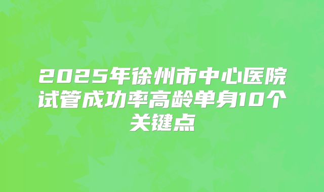 2025年徐州市中心医院试管成功率高龄单身10个关键点
