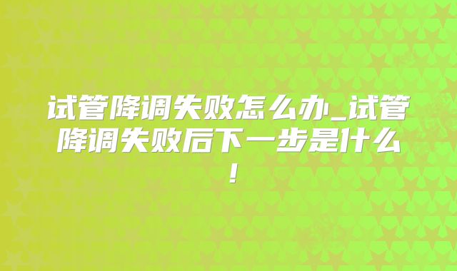 试管降调失败怎么办_试管降调失败后下一步是什么！