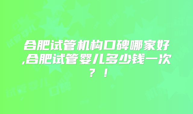 合肥试管机构口碑哪家好,合肥试管婴儿多少钱一次?!