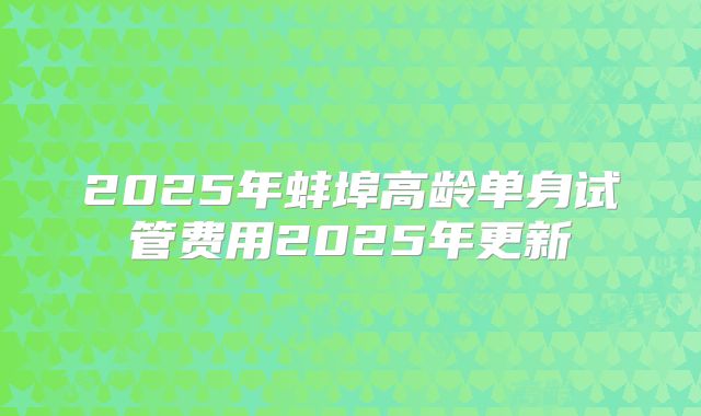 2025年蚌埠高龄单身试管费用2025年更新