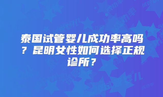 泰国试管婴儿成功率高吗？昆明女性如何选择正规诊所？