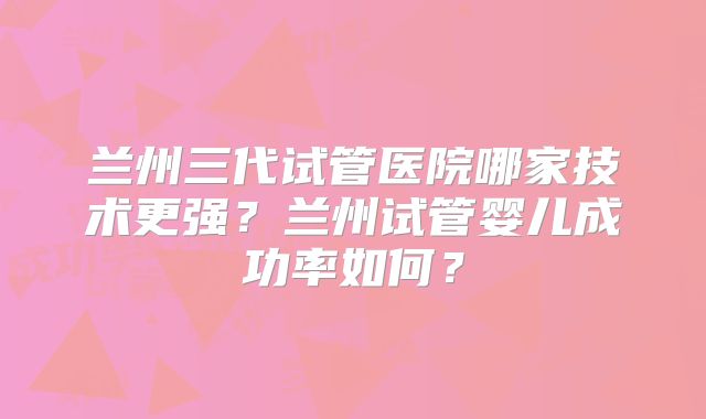 兰州三代试管医院哪家技术更强?兰州试管婴儿成功率如何?