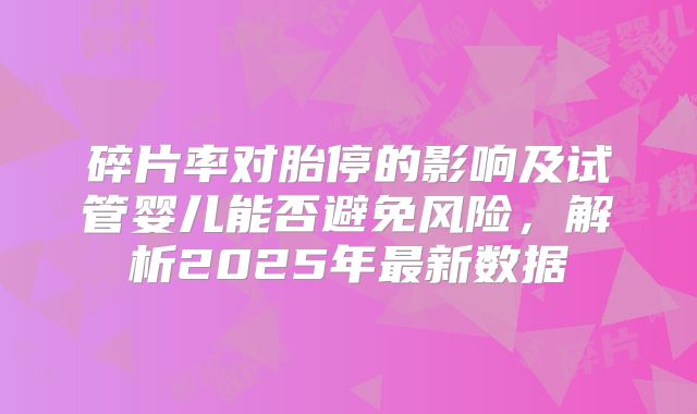 碎片率对胎停的影响及试管婴儿能否避免风险,解析2025年最新数据