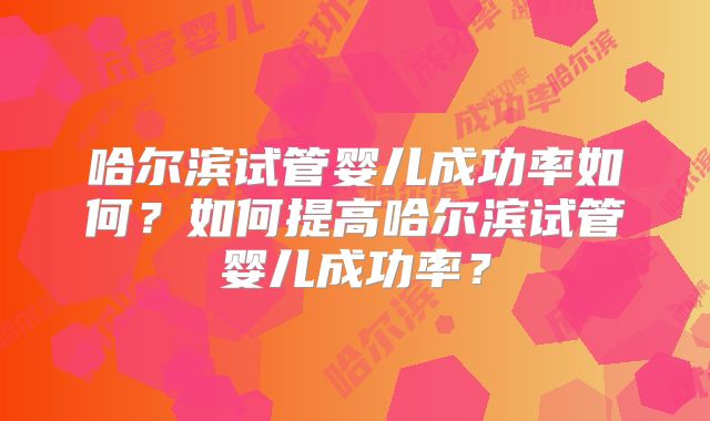 哈尔滨试管婴儿成功率如何?如何提高哈尔滨试管婴儿成功率?