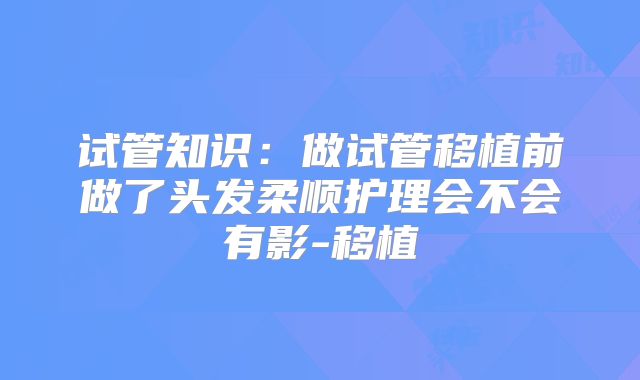 试管知识:做试管移植前做了头发柔顺护理会不会有影-移植
