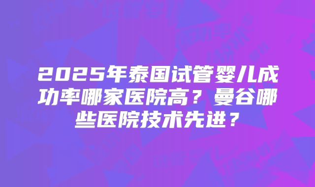 2025年泰国试管婴儿成功率哪家医院高?曼谷哪些医院技术先进?