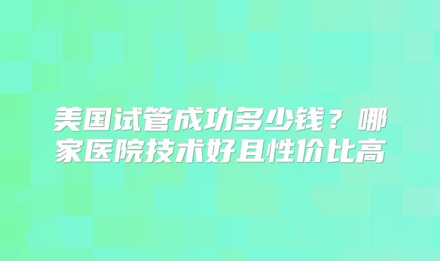美国试管成功多少钱?哪家医院技术好且性价比高