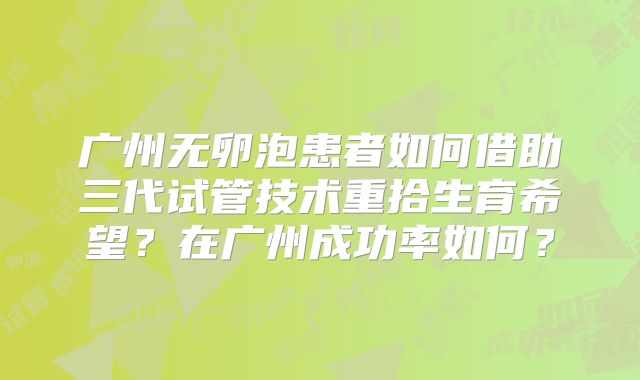 广州无卵泡患者如何借助三代试管技术重拾生育希望？在广州成功率如何？