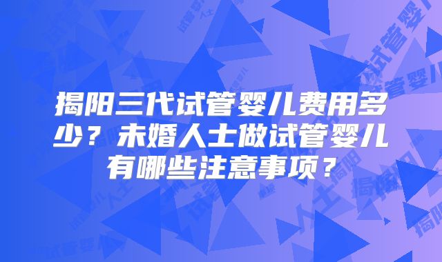 揭阳三代试管婴儿费用多少?未婚人士做试管婴儿有哪些注意事项?