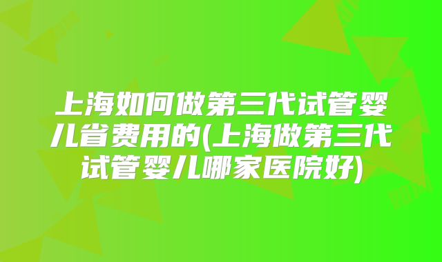 上海如何做第三代试管婴儿省费用的(上海做第三代试管婴儿哪家医院好)