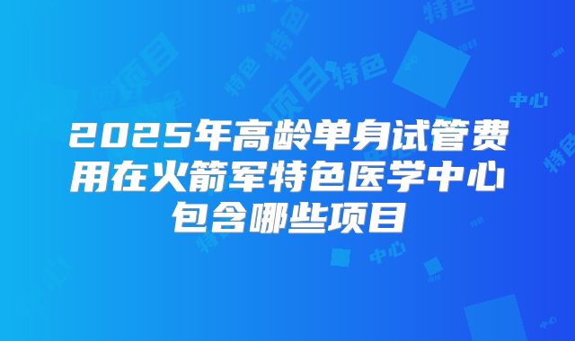 2025年高龄单身试管费用在火箭军特色医学中心包含哪些项目
