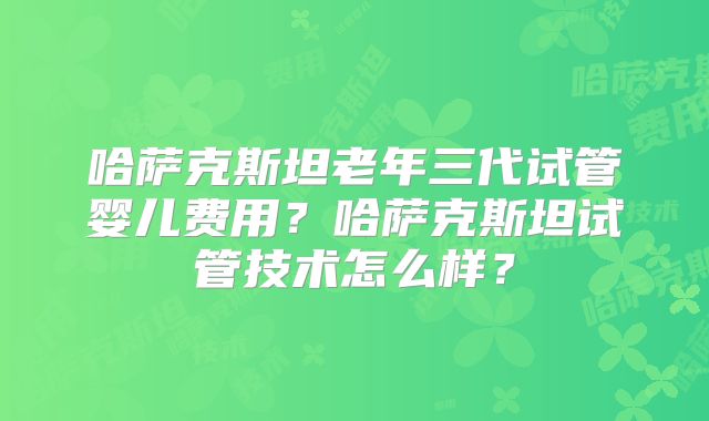 哈萨克斯坦老年三代试管婴儿费用?哈萨克斯坦试管技术怎么样?